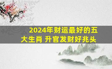 2024年财运最好的五大生肖 升官发财好兆头